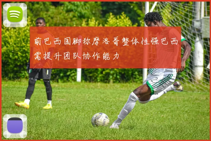 前巴西国脚称摩洛哥整体性强巴西需提升团队协作能力