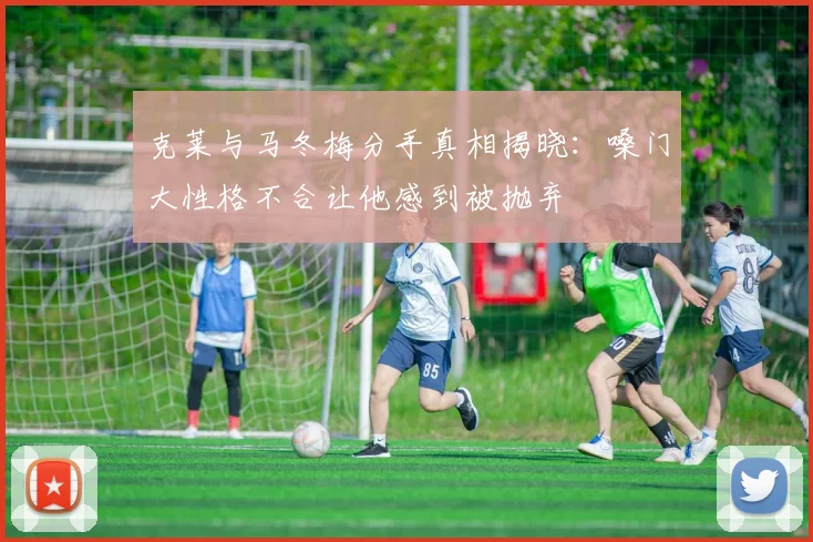 克莱与马冬梅分手真相揭晓：嗓门大性格不合让他感到被抛弃