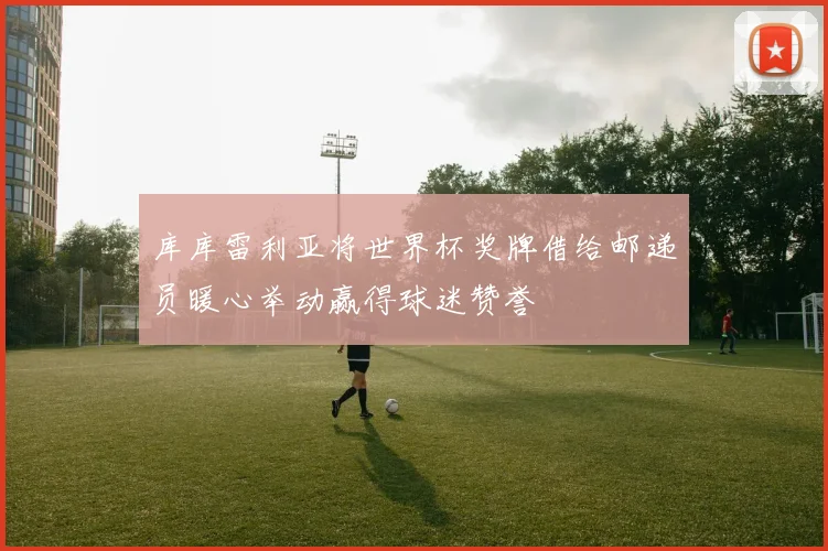 库库雷利亚将世界杯奖牌借给邮递员暖心举动赢得球迷赞誉