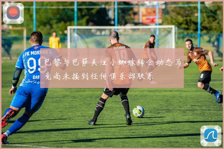 巴黎与巴萨关注小蜘蛛转会动态马竞尚未接到任何俱乐部联系