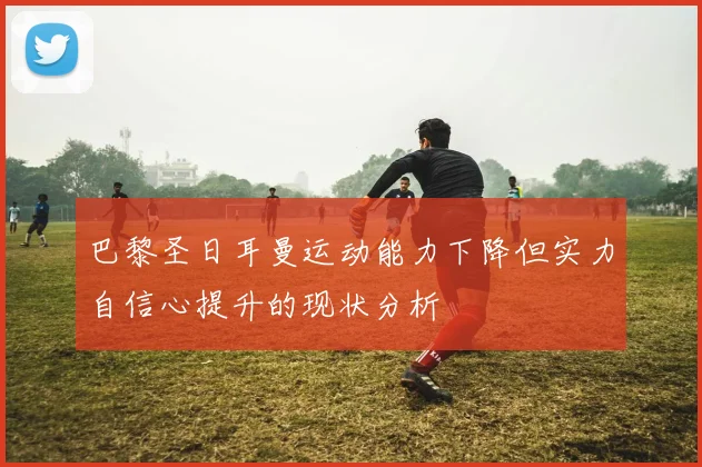 巴黎圣日耳曼运动能力下降但实力自信心提升的现状分析