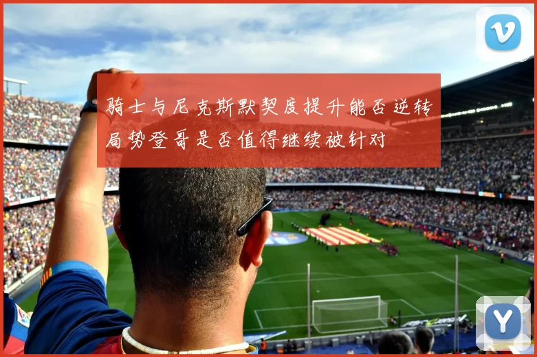 骑士与尼克斯默契度提升能否逆转局势登哥是否值得继续被针对