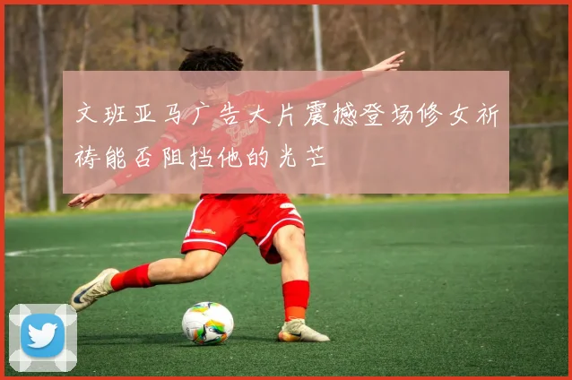 文班亚马广告大片震撼登场修女祈祷能否阻挡他的光芒