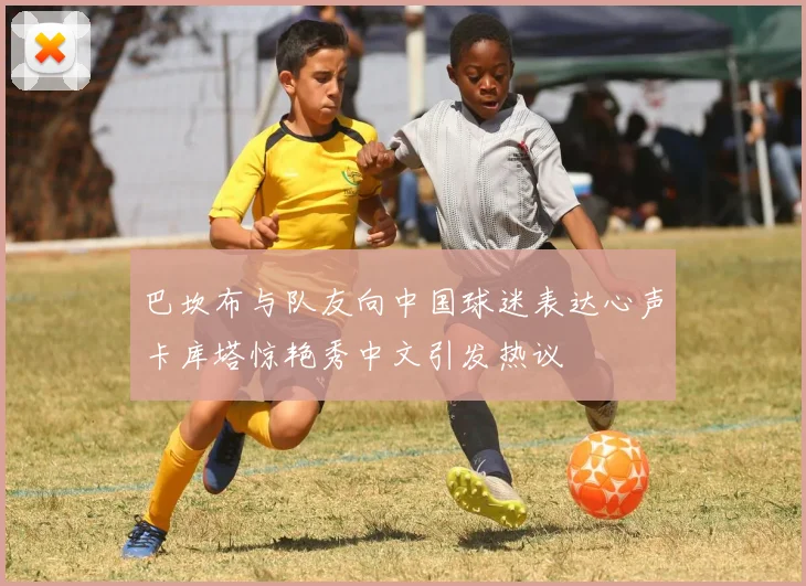 巴坎布与队友向中国球迷表达心声卡库塔惊艳秀中文引发热议