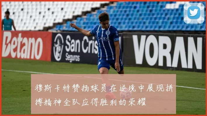 穆斯卡特赞扬球员在逆境中展现拼搏精神全队应得胜利的荣耀