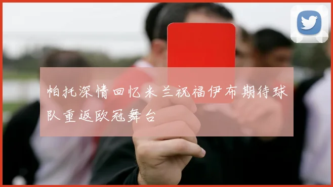 帕托深情回忆米兰祝福伊布期待球队重返欧冠舞台