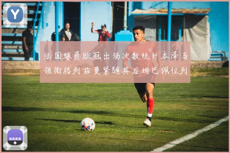 法国球员欧冠出场次数统计本泽马领衔格列兹曼紧随其后姆巴佩位列第五