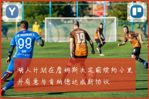 湖人计划在詹姆斯决定前续约小里并有意与肯纳德达成新协议