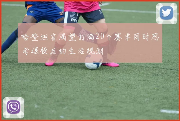 哈登坦言渴望打满20个赛季同时思考退役后的生活规划
